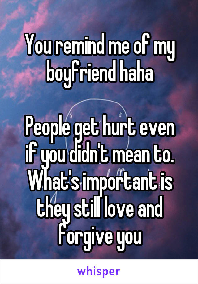 You remind me of my boyfriend haha

People get hurt even if you didn't mean to. What's important is they still love and forgive you