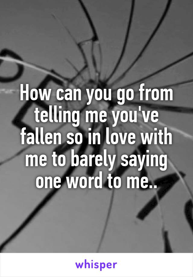 How can you go from telling me you've fallen so in love with me to barely saying one word to me..