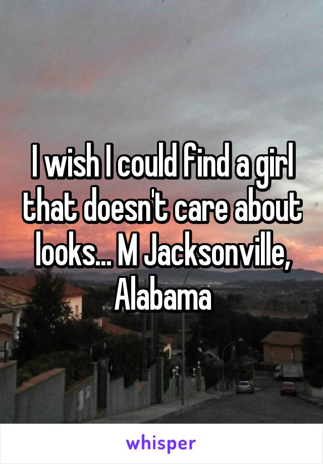 I wish I could find a girl that doesn't care about looks... M Jacksonville, Alabama