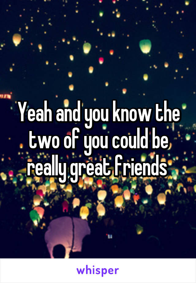 Yeah and you know the two of you could be really great friends 