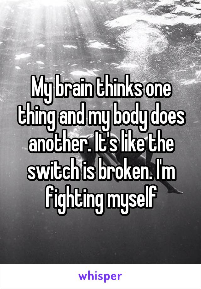 My brain thinks one thing and my body does another. It's like the switch is broken. I'm fighting myself