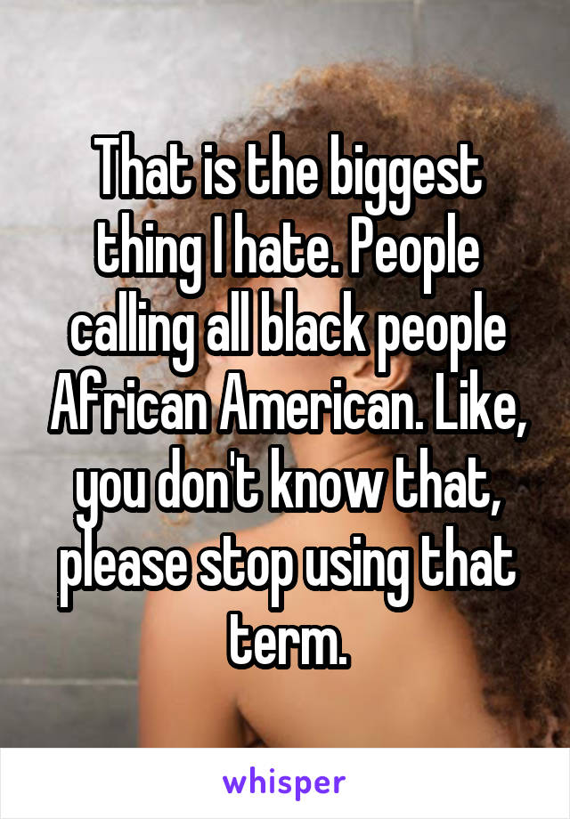 That is the biggest thing I hate. People calling all black people African American. Like, you don't know that, please stop using that term.