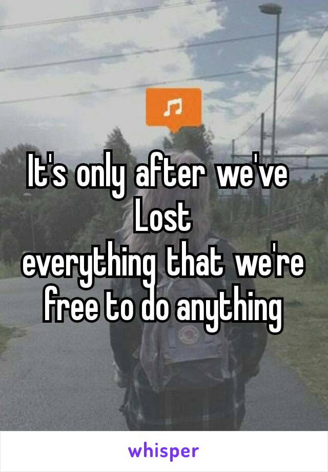 It's only after we've 
Lost everything that we're free to do anything