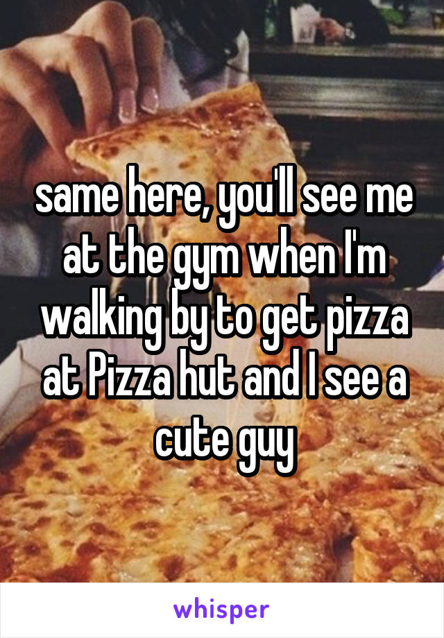 same here, you'll see me at the gym when I'm walking by to get pizza at Pizza hut and I see a cute guy