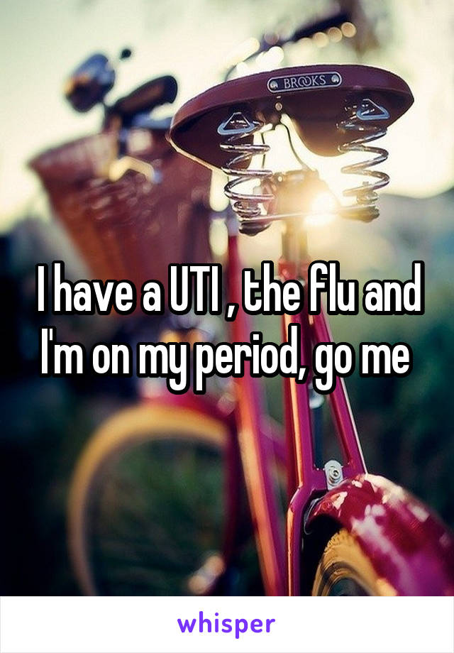 I have a UTI , the flu and I'm on my period, go me 
