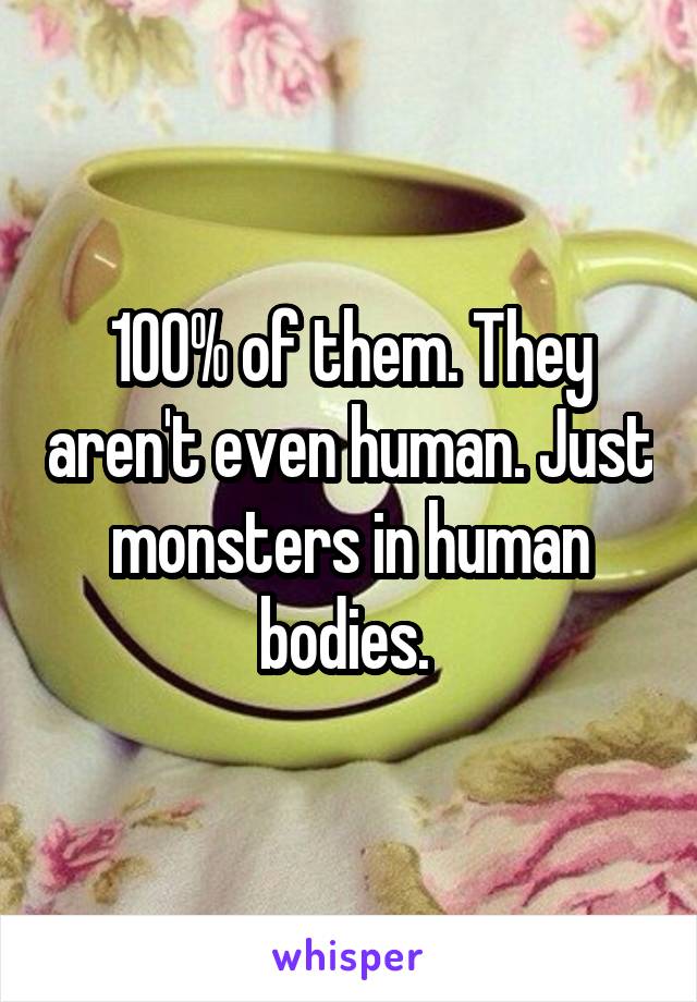 100% of them. They aren't even human. Just monsters in human bodies. 