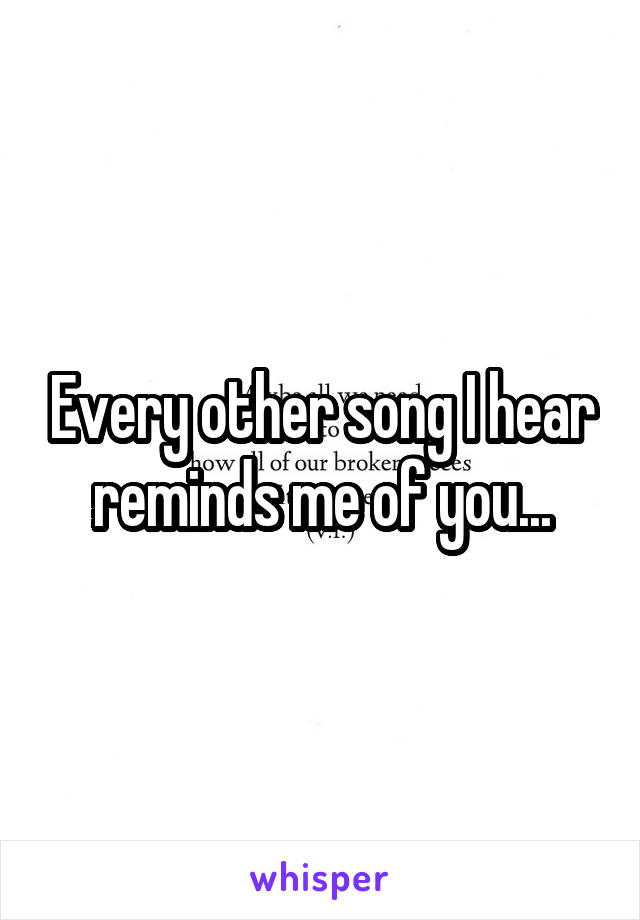 Every other song I hear reminds me of you...