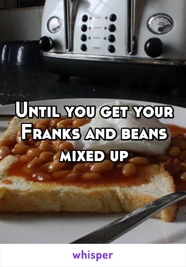 Until you get your Franks and beans mixed up