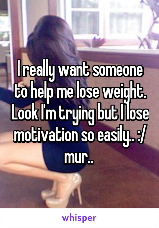 I really want someone to help me lose weight. Look I'm trying but I lose motivation so easily.. :/ mur.. 