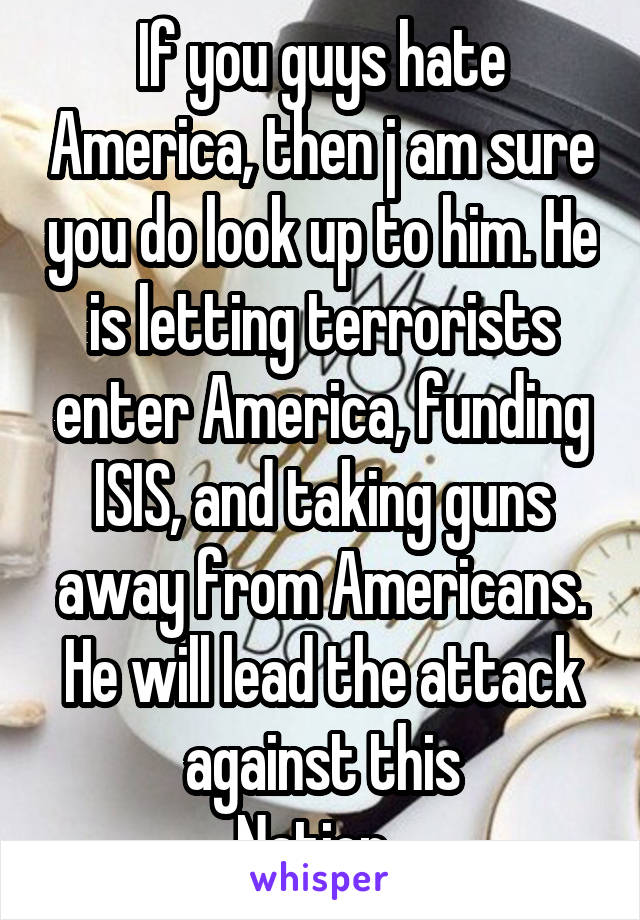 If you guys hate America, then j am sure you do look up to him. He is letting terrorists enter America, funding ISIS, and taking guns away from Americans. He will lead the attack against this
Nation. 