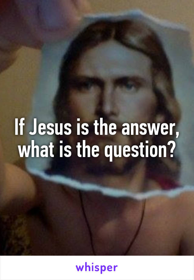 If Jesus is the answer, what is the question?