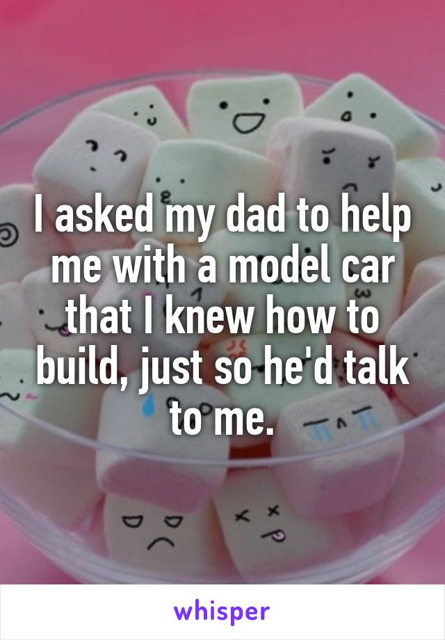 I asked my dad to help me with a model car that I knew how to build, just so he'd talk to me.