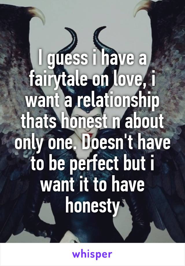 I guess i have a fairytale on love, i want a relationship thats honest n about only one. Doesn't have to be perfect but i want it to have honesty