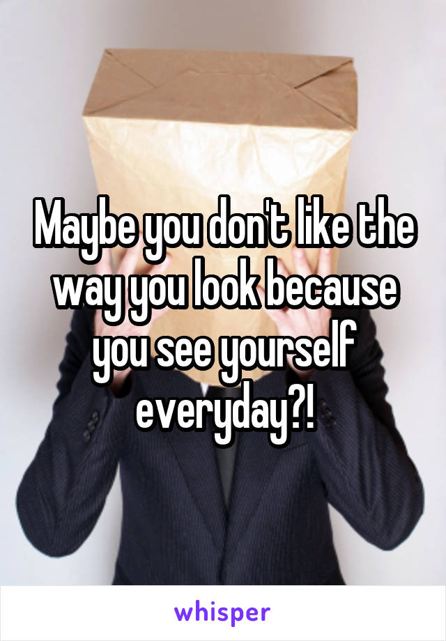Maybe you don't like the way you look because you see yourself everyday?!