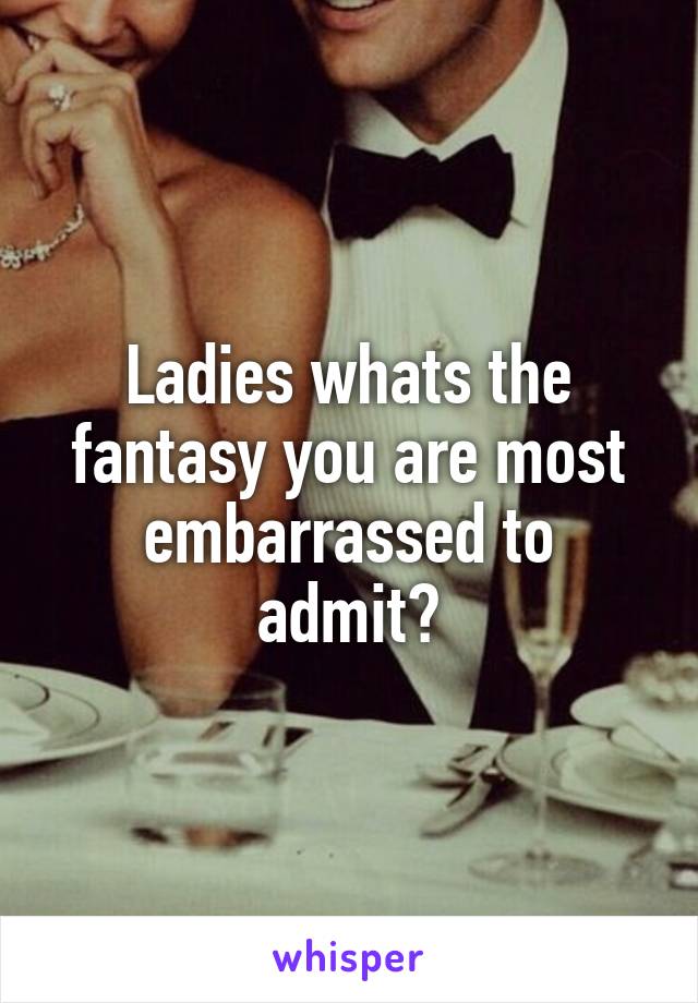 Ladies whats the fantasy you are most embarrassed to admit?