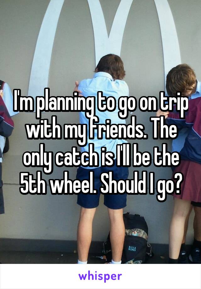 I'm planning to go on trip with my friends. The only catch is I'll be the 5th wheel. Should I go?