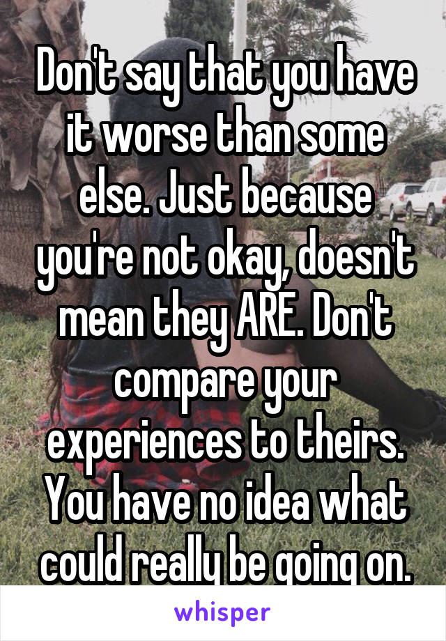 Don't say that you have it worse than some else. Just because you're not okay, doesn't mean they ARE. Don't compare your experiences to theirs. You have no idea what could really be going on.