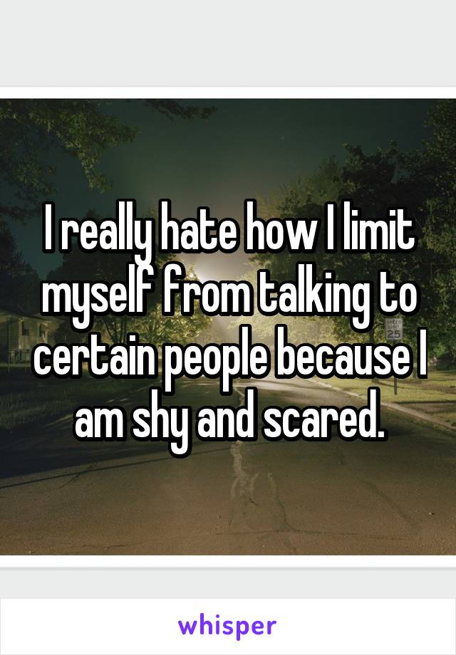 I really hate how I limit myself from talking to certain people because I am shy and scared.