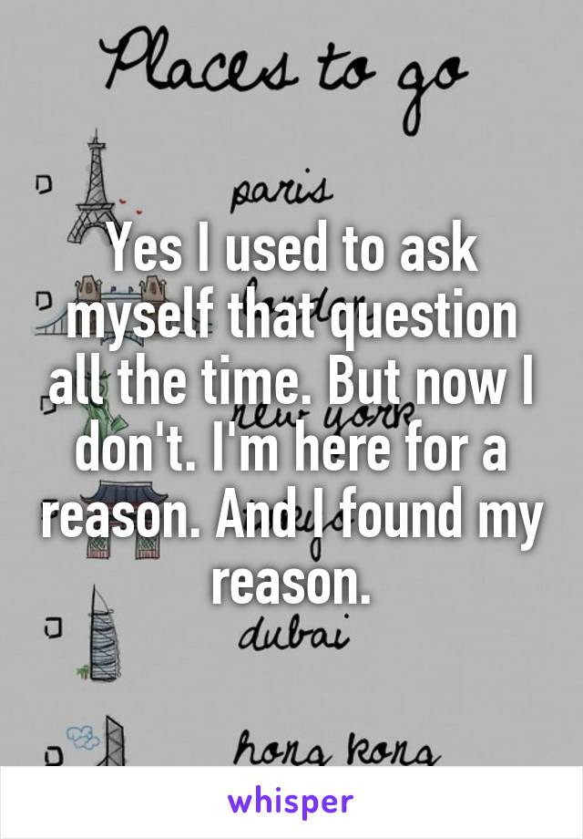 Yes I used to ask myself that question all the time. But now I don't. I'm here for a reason. And I found my reason.