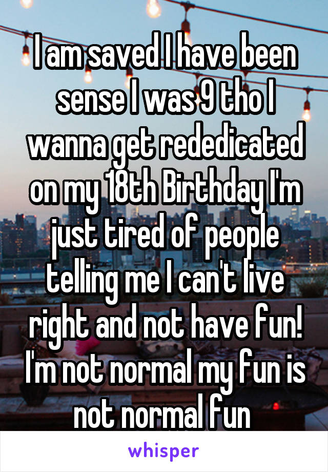 I am saved I have been sense I was 9 tho I wanna get rededicated on my 18th Birthday I'm just tired of people telling me I can't live right and not have fun! I'm not normal my fun is not normal fun 