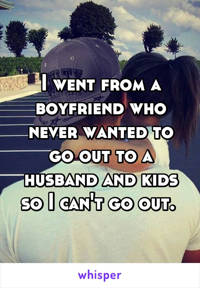 I went from a boyfriend who never wanted to go out to a husband and kids so I can't go out. 