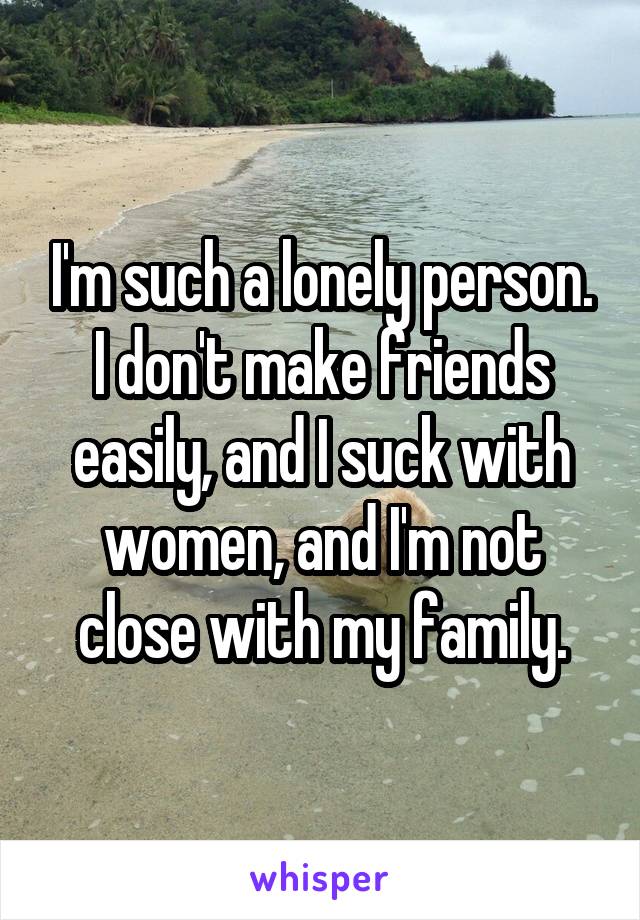 I'm such a lonely person. I don't make friends easily, and I suck with women, and I'm not close with my family.