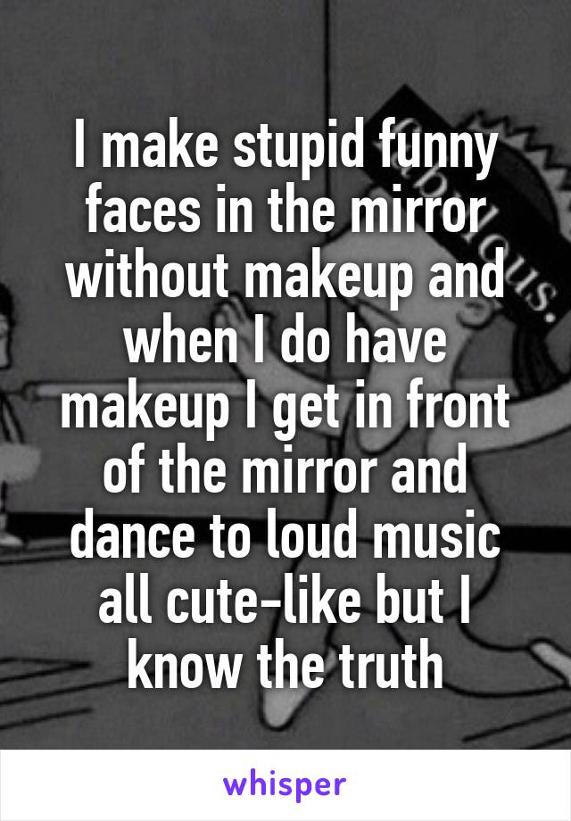 I make stupid funny faces in the mirror without makeup and when I do have makeup I get in front of the mirror and dance to loud music all cute-like but I know the truth