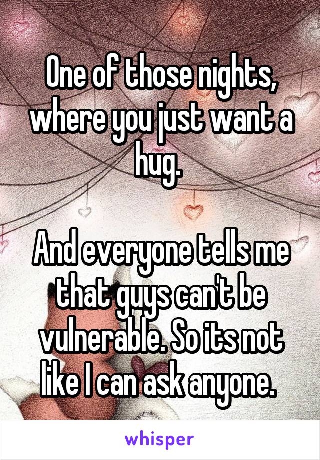 One of those nights, where you just want a hug. 

And everyone tells me that guys can't be vulnerable. So its not like I can ask anyone. 