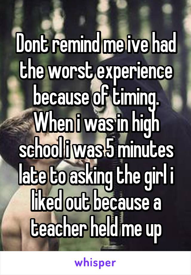 Dont remind me ive had the worst experience because of timing. When i was in high school i was 5 minutes late to asking the girl i liked out because a teacher held me up
