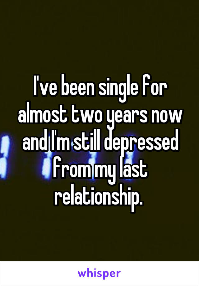 I've been single for almost two years now and I'm still depressed from my last relationship. 