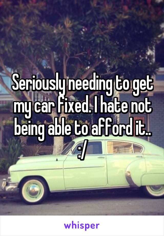 Seriously needing to get my car fixed. I hate not being able to afford it.. :/