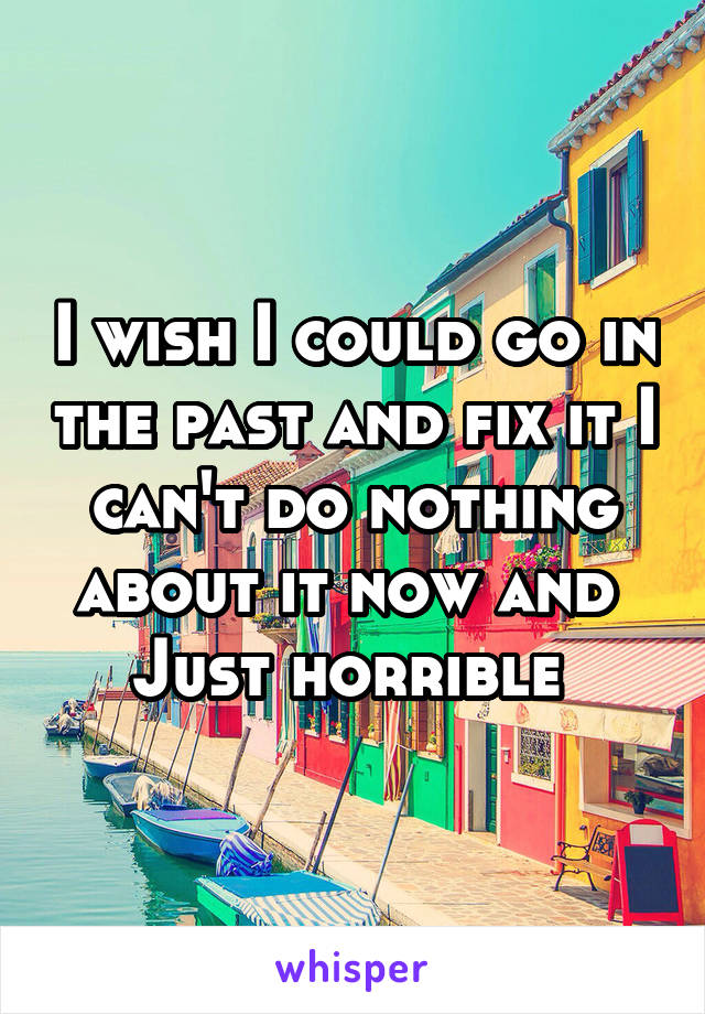I wish I could go in the past and fix it I can't do nothing about it now and 
Just horrible 