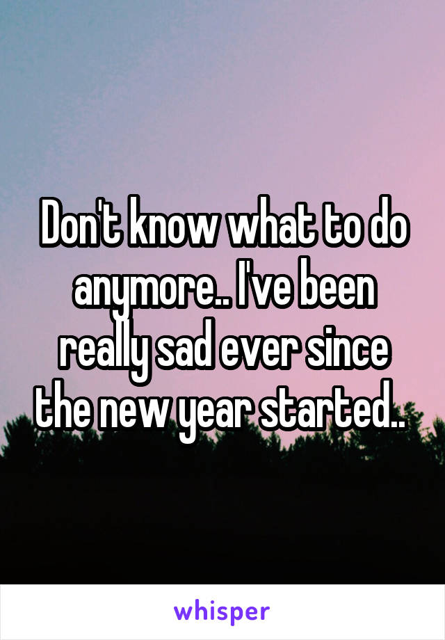 Don't know what to do anymore.. I've been really sad ever since the new year started.. 