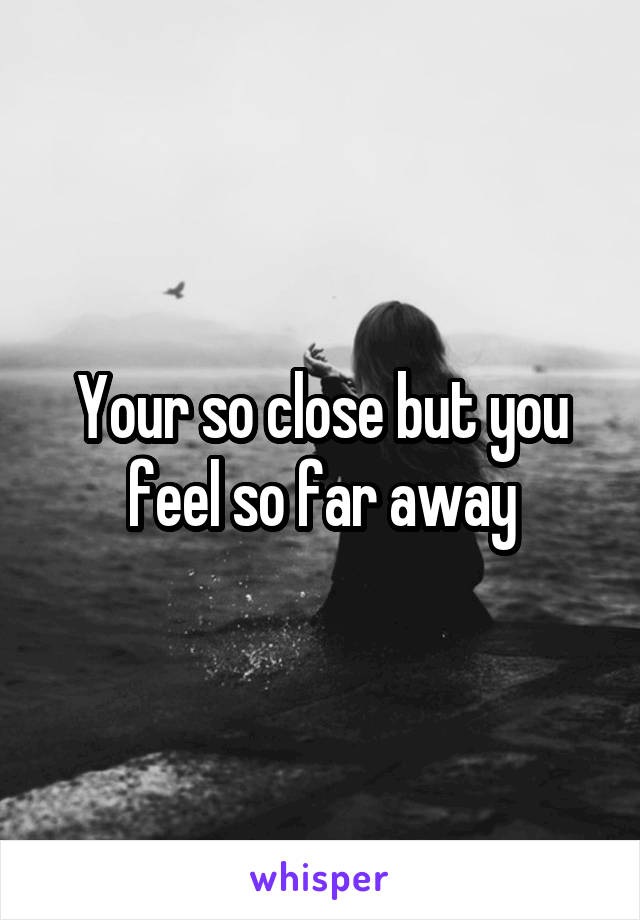 Your so close but you feel so far away