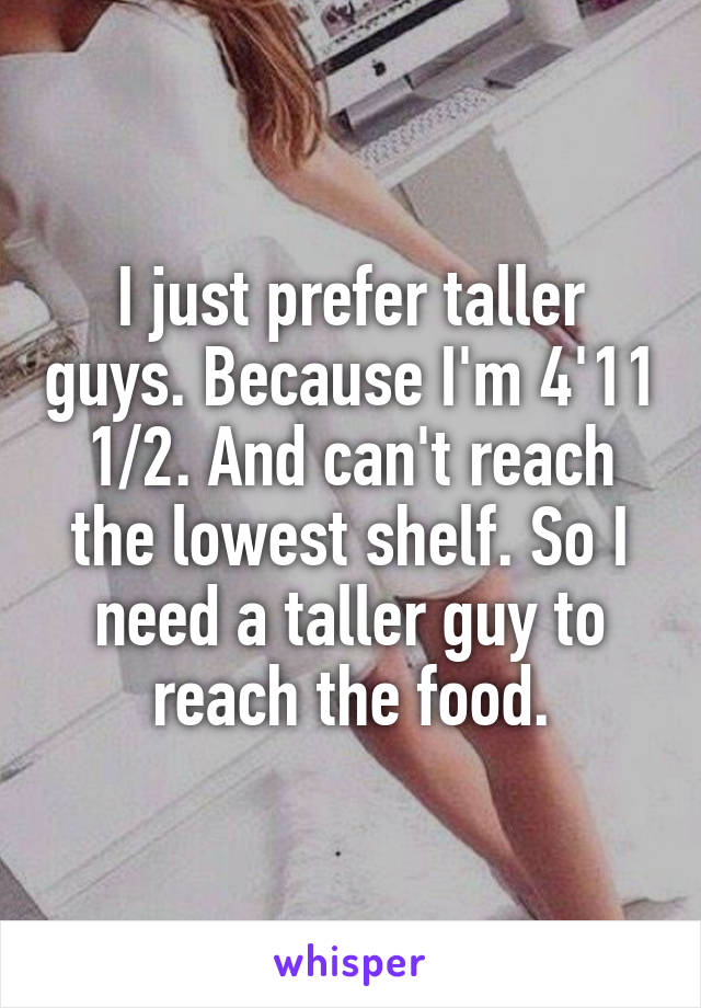 I just prefer taller guys. Because I'm 4'11 1/2. And can't reach the lowest shelf. So I need a taller guy to reach the food.