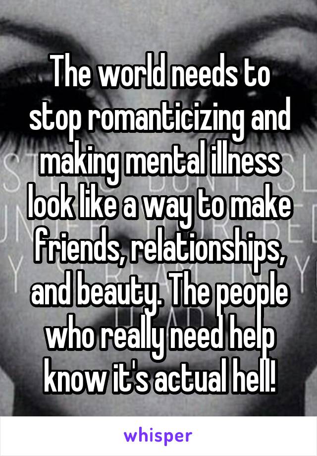 The world needs to stop romanticizing and making mental illness look like a way to make friends, relationships, and beauty. The people who really need help know it's actual hell!
