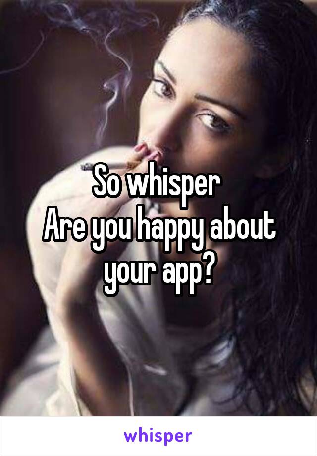 So whisper 
Are you happy about your app?
