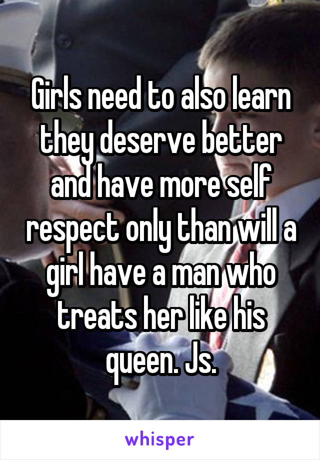 Girls need to also learn they deserve better and have more self respect only than will a girl have a man who treats her like his queen. Js.