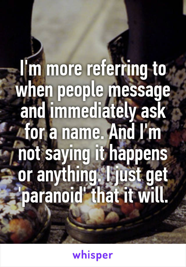 I'm more referring to when people message and immediately ask for a name. And I'm not saying it happens or anything. I just get 'paranoid' that it will.