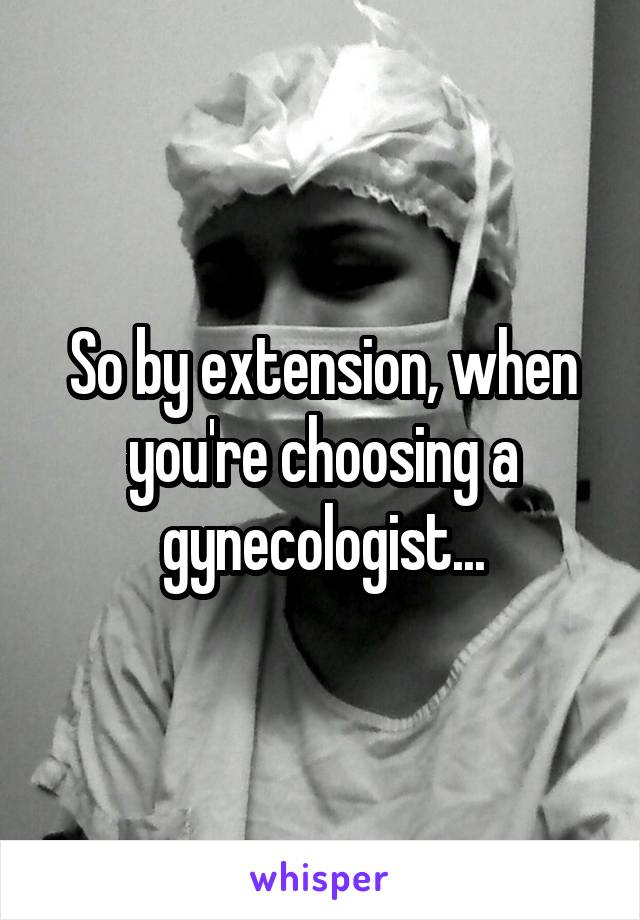 So by extension, when you're choosing a gynecologist...
