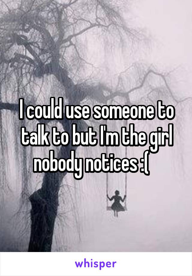 I could use someone to talk to but I'm the girl nobody notices :(   