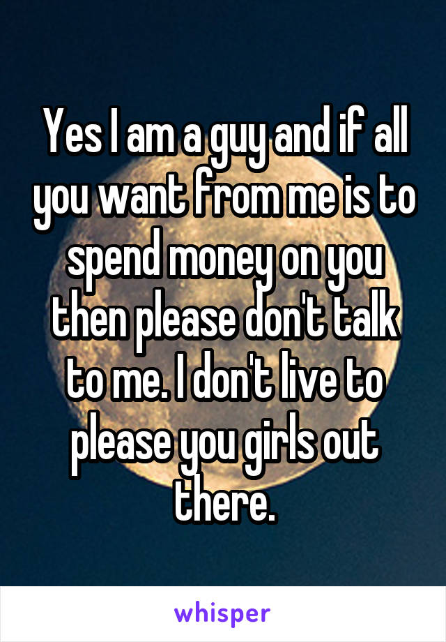 Yes I am a guy and if all you want from me is to spend money on you then please don't talk to me. I don't live to please you girls out there.