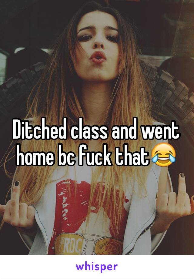 Ditched class and went home bc fuck that😂