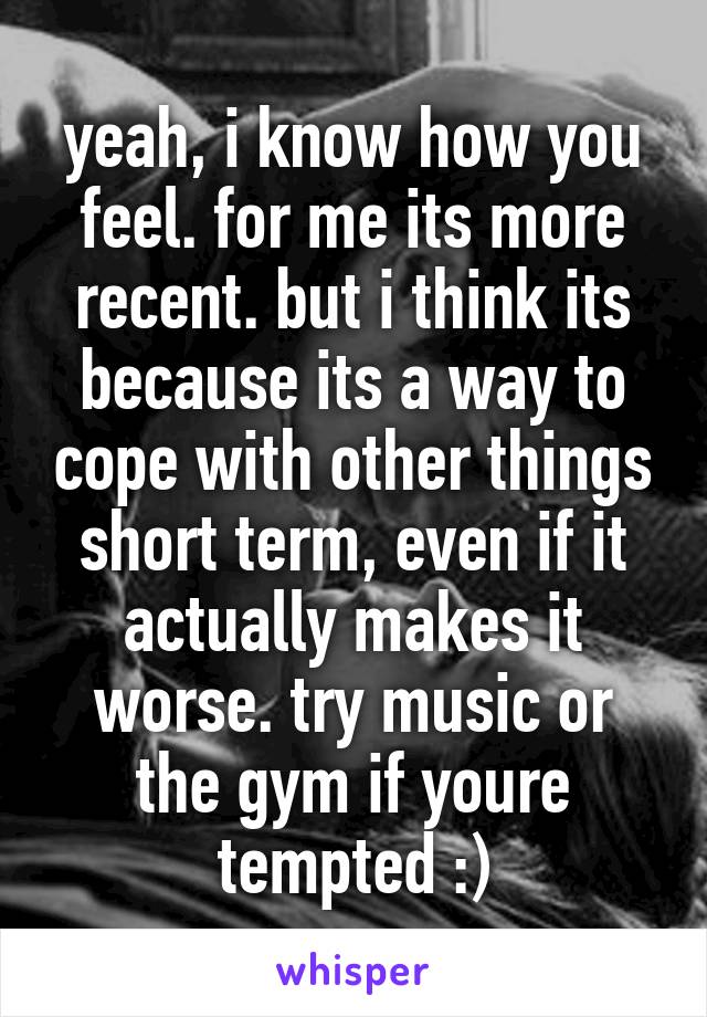 yeah, i know how you feel. for me its more recent. but i think its because its a way to cope with other things short term, even if it actually makes it worse. try music or the gym if youre tempted :)