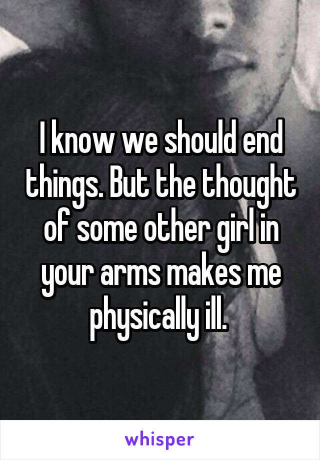 I know we should end things. But the thought of some other girl in your arms makes me physically ill. 