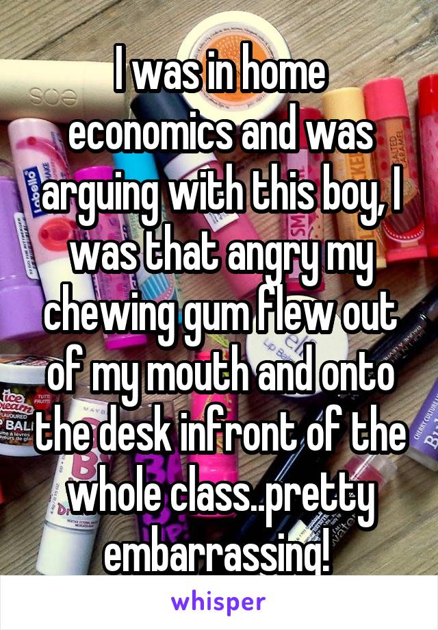 I was in home economics and was arguing with this boy, I was that angry my chewing gum flew out of my mouth and onto the desk infront of the whole class..pretty embarrassing! 