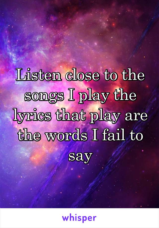 Listen close to the songs I play the lyrics that play are the words I fail to say