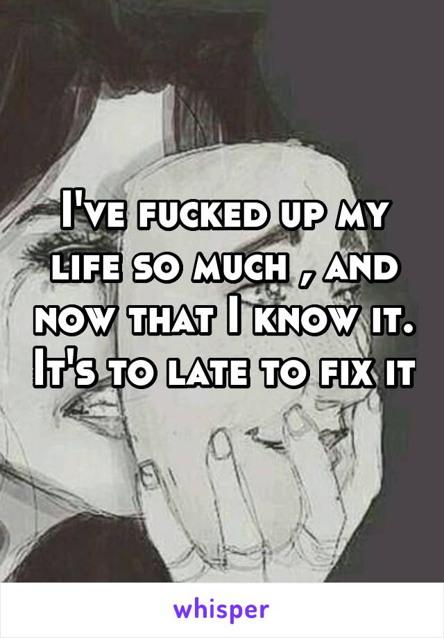 I've fucked up my life so much , and now that I know it. It's to late to fix it 