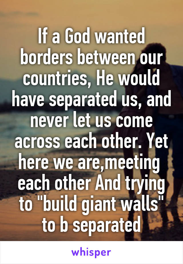If a God wanted borders between our countries, He would have separated us, and never let us come across each other. Yet here we are,meeting  each other And trying to "build giant walls" to b separated
