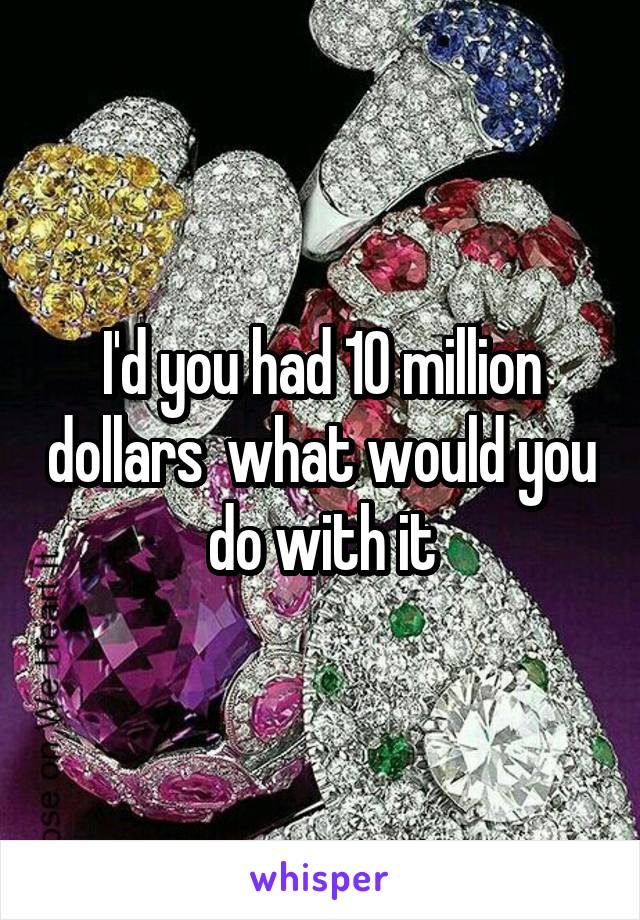 I'd you had 10 million dollars  what would you do with it